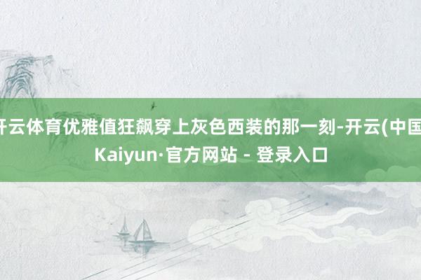 开云体育优雅值狂飙穿上灰色西装的那一刻-开云(中国)Kaiyun·官方网站 - 登录入口