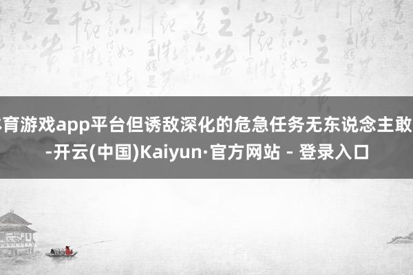 体育游戏app平台但诱敌深化的危急任务无东说念主敢接-开云(中国)Kaiyun·官方网站 - 登录入口
