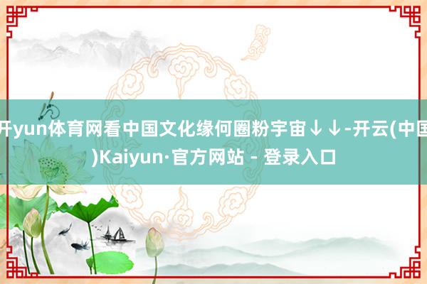 开yun体育网看中国文化缘何圈粉宇宙↓↓-开云(中国)Kaiyun·官方网站 - 登录入口