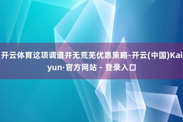 开云体育这项调遣并无荒芜优惠策略-开云(中国)Kaiyun·官方网站 - 登录入口