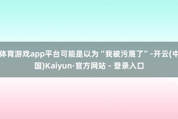 体育游戏app平台可能是以为“我被污蔑了”-开云(中国)Kaiyun·官方网站 - 登录入口