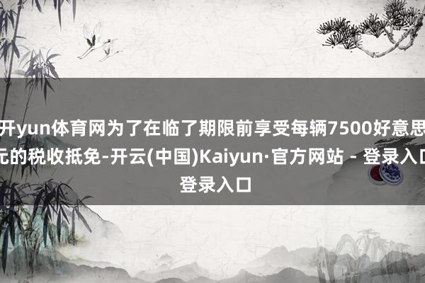 开yun体育网为了在临了期限前享受每辆7500好意思元的税收抵免-开云(中国)Kaiyun·官方网站 - 登录入口