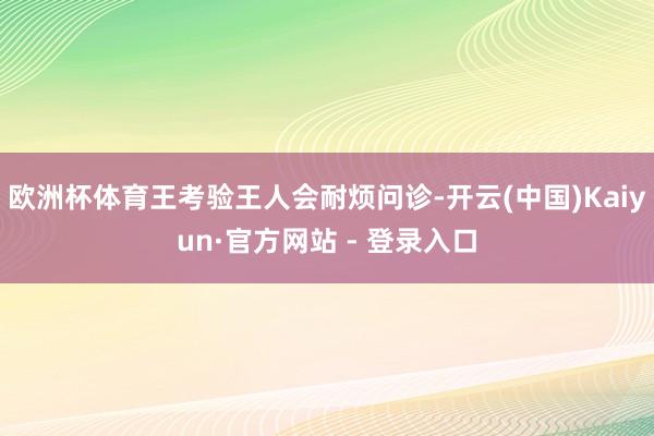 欧洲杯体育王考验王人会耐烦问诊-开云(中国)Kaiyun·官方网站 - 登录入口