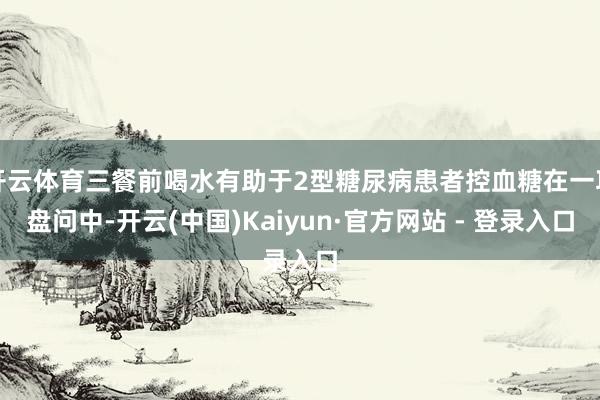 开云体育三餐前喝水有助于2型糖尿病患者控血糖在一项盘问中-开云(中国)Kaiyun·官方网站 - 登录入口