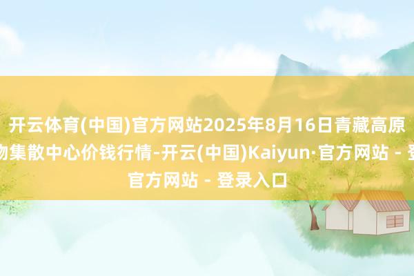 开云体育(中国)官方网站2025年8月16日青藏高原农副产物集散中心价钱行情-开云(中国)Kaiyun·官方网站 - 登录入口