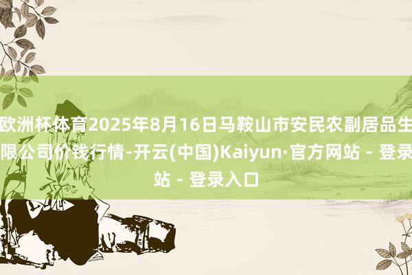 欧洲杯体育2025年8月16日马鞍山市安民农副居品生意有限公司价钱行情-开云(中国)Kaiyun·官方网站 - 登录入口