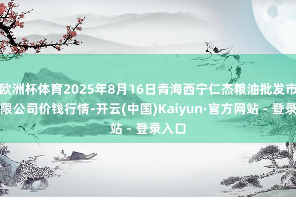 欧洲杯体育2025年8月16日青海西宁仁杰粮油批发市集有限公司价钱行情-开云(中国)Kaiyun·官方网站 - 登录入口