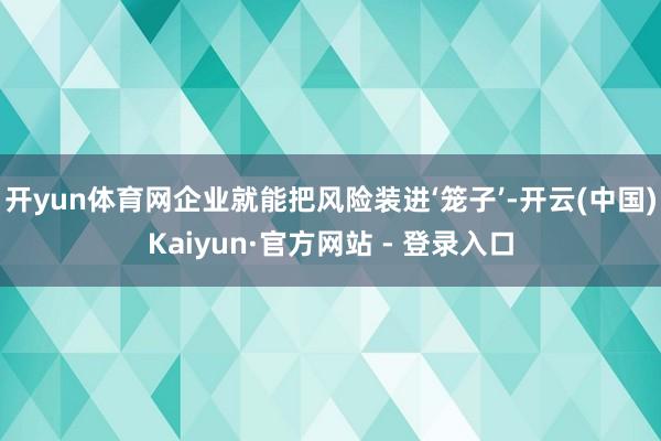 开yun体育网企业就能把风险装进‘笼子’-开云(中国)Kaiyun·官方网站 - 登录入口