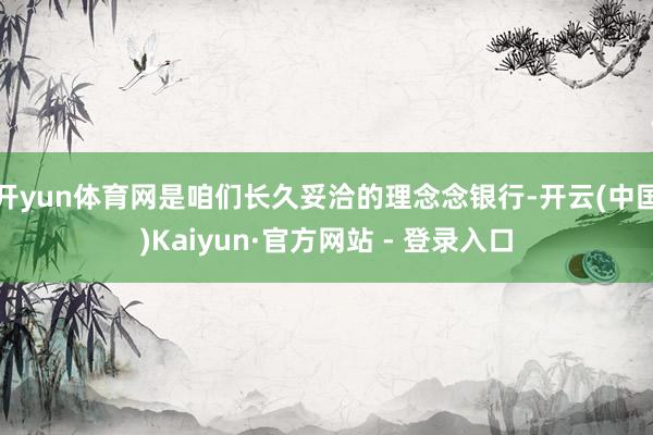 开yun体育网是咱们长久妥洽的理念念银行-开云(中国)Kaiyun·官方网站 - 登录入口