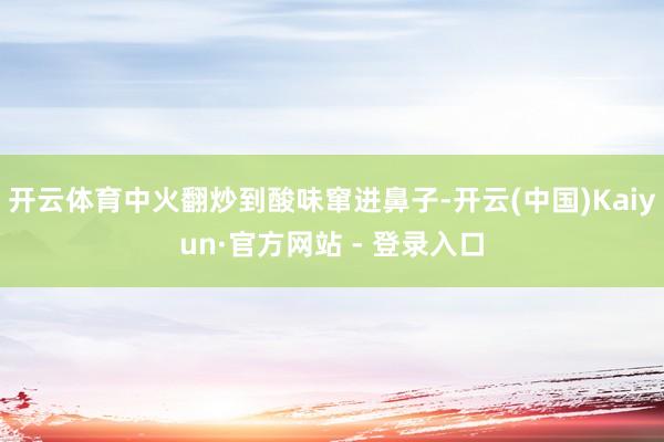 开云体育中火翻炒到酸味窜进鼻子-开云(中国)Kaiyun·官方网站 - 登录入口