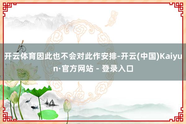 开云体育因此也不会对此作安排-开云(中国)Kaiyun·官方网站 - 登录入口
