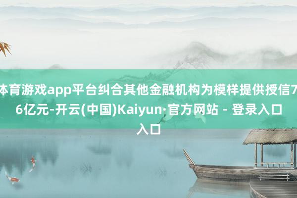 体育游戏app平台纠合其他金融机构为模样提供授信7.6亿元-开云(中国)Kaiyun·官方网站 - 登录入口