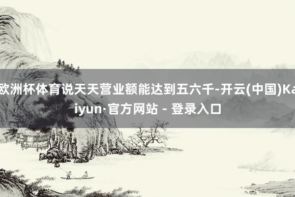 欧洲杯体育说天天营业额能达到五六千-开云(中国)Kaiyun·官方网站 - 登录入口