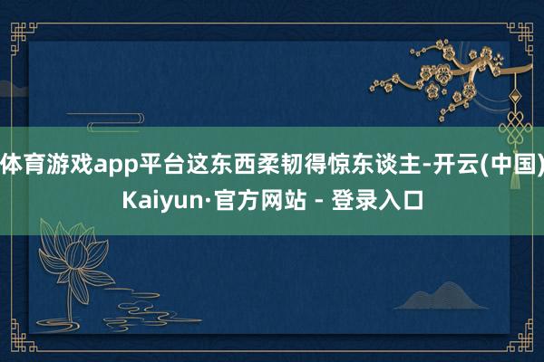 体育游戏app平台这东西柔韧得惊东谈主-开云(中国)Kaiyun·官方网站 - 登录入口