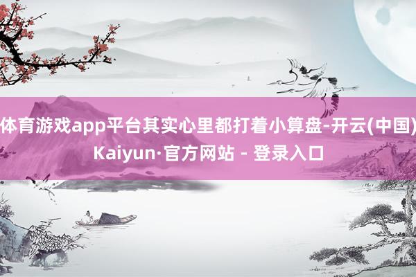 体育游戏app平台其实心里都打着小算盘-开云(中国)Kaiyun·官方网站 - 登录入口