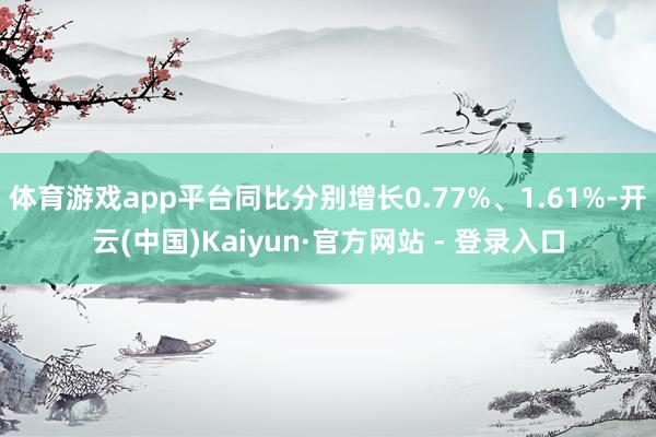 体育游戏app平台同比分别增长0.77%、1.61%-开云(中国)Kaiyun·官方网站 - 登录入口