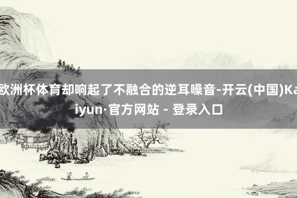 欧洲杯体育却响起了不融合的逆耳噪音-开云(中国)Kaiyun·官方网站 - 登录入口