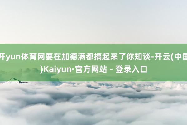 开yun体育网要在加德满都搞起来了你知谈-开云(中国)Kaiyun·官方网站 - 登录入口