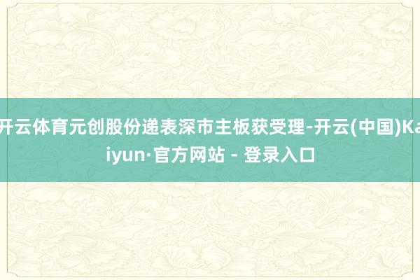 开云体育元创股份递表深市主板获受理-开云(中国)Kaiyun·官方网站 - 登录入口