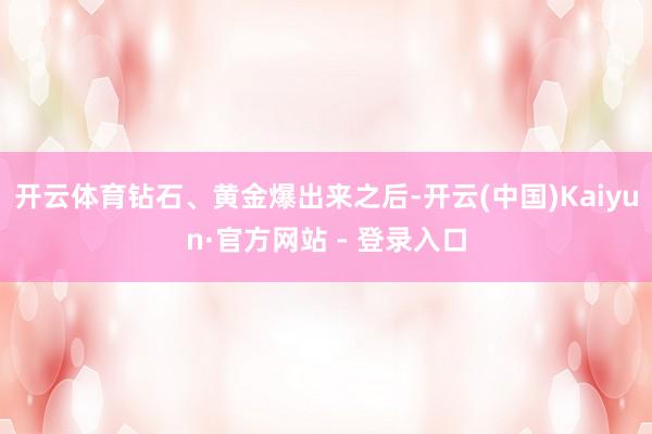 开云体育钻石、黄金爆出来之后-开云(中国)Kaiyun·官方网站 - 登录入口