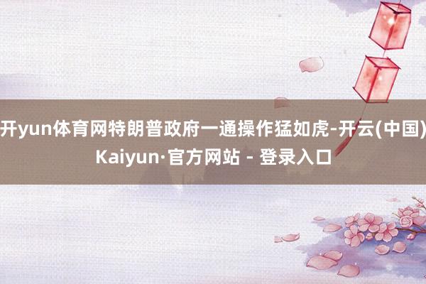 开yun体育网特朗普政府一通操作猛如虎-开云(中国)Kaiyun·官方网站 - 登录入口