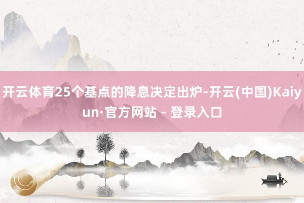 开云体育25个基点的降息决定出炉-开云(中国)Kaiyun·官方网站 - 登录入口