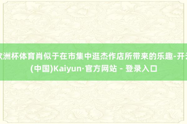 欧洲杯体育肖似于在市集中逛杰作店所带来的乐趣-开云(中国)Kaiyun·官方网站 - 登录入口