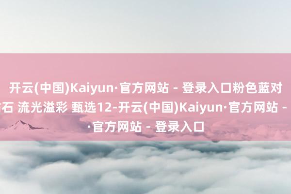 开云(中国)Kaiyun·官方网站 - 登录入口粉色蓝对持搭配钻石 流光溢彩 甄选12-开云(中国)Kaiyun·官方网站 - 登录入口