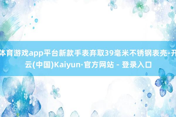 体育游戏app平台新款手表弃取39毫米不锈钢表壳-开云(中国)Kaiyun·官方网站 - 登录入口
