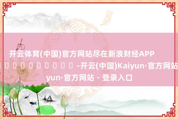 开云体育(中国)官方网站尽在新浪财经APP            													-开云(中国)Kaiyun·官方网站 - 登录入口