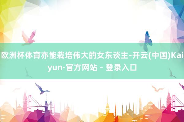 欧洲杯体育亦能栽培伟大的女东谈主-开云(中国)Kaiyun·官方网站 - 登录入口