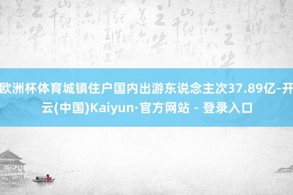 欧洲杯体育城镇住户国内出游东说念主次37.89亿-开云(中国)Kaiyun·官方网站 - 登录入口