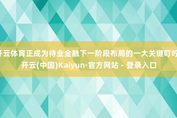 开云体育正成为待业金融下一阶段布局的一大关键叮咛-开云(中国)Kaiyun·官方网站 - 登录入口