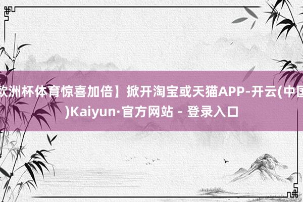 欧洲杯体育惊喜加倍】掀开淘宝或天猫APP-开云(中国)Kaiyun·官方网站 - 登录入口