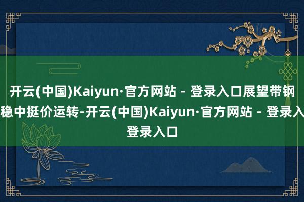 开云(中国)Kaiyun·官方网站 - 登录入口展望带钢或稳中挺价运转-开云(中国)Kaiyun·官方网站 - 登录入口