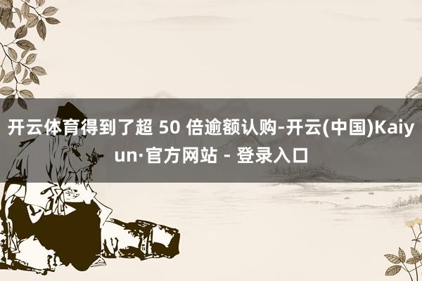 开云体育得到了超 50 倍逾额认购-开云(中国)Kaiyun·官方网站 - 登录入口