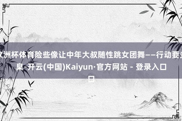 欧洲杯体育险些像让中年大叔随性跳女团舞——行动要圭臬-开云(中国)Kaiyun·官方网站 - 登录入口