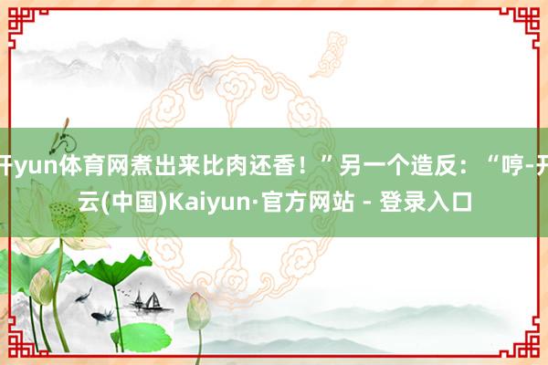 开yun体育网煮出来比肉还香！”另一个造反：“哼-开云(中国)Kaiyun·官方网站 - 登录入口