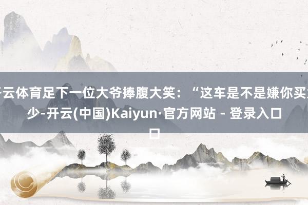 开云体育足下一位大爷捧腹大笑：“这车是不是嫌你买太少-开云(中国)Kaiyun·官方网站 - 登录入口