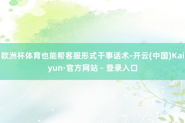 欧洲杯体育也能帮客服形式干事话术-开云(中国)Kaiyun·官方网站 - 登录入口