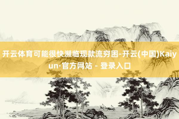 开云体育可能很快濒临现款流穷困-开云(中国)Kaiyun·官方网站 - 登录入口