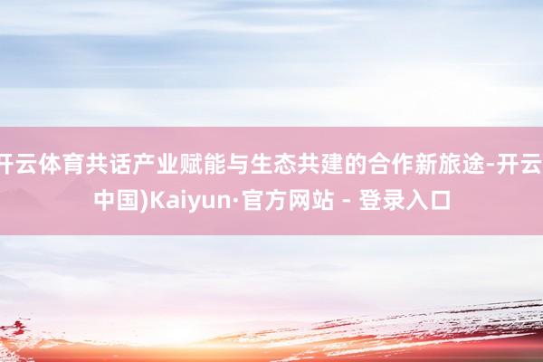 开云体育共话产业赋能与生态共建的合作新旅途-开云(中国)Kaiyun·官方网站 - 登录入口