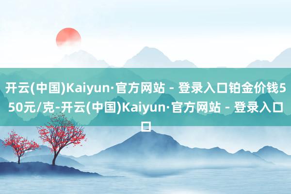 开云(中国)Kaiyun·官方网站 - 登录入口铂金价钱550元/克-开云(中国)Kaiyun·官方网站 - 登录入口