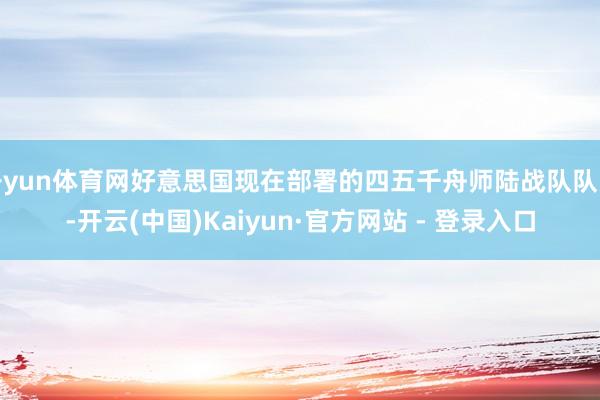 开yun体育网好意思国现在部署的四五千舟师陆战队队员-开云(中国)Kaiyun·官方网站 - 登录入口