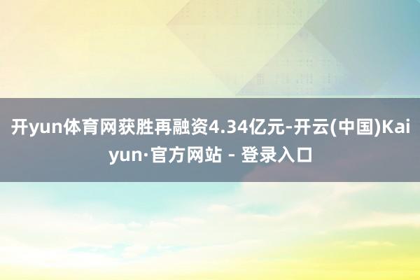 开yun体育网获胜再融资4.34亿元-开云(中国)Kaiyun·官方网站 - 登录入口
