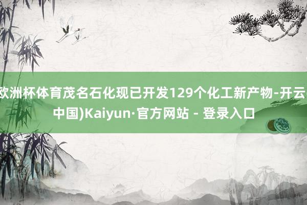 欧洲杯体育茂名石化现已开发129个化工新产物-开云(中国)Kaiyun·官方网站 - 登录入口