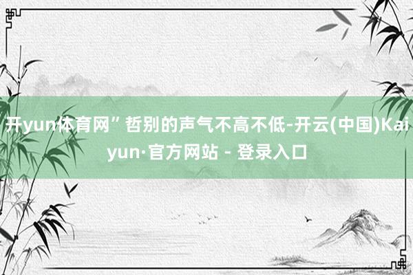 开yun体育网”哲别的声气不高不低-开云(中国)Kaiyun·官方网站 - 登录入口