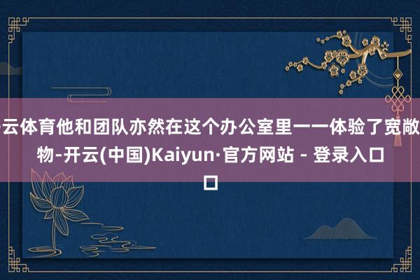 开云体育他和团队亦然在这个办公室里一一体验了宽敞产物-开云(中国)Kaiyun·官方网站 - 登录入口