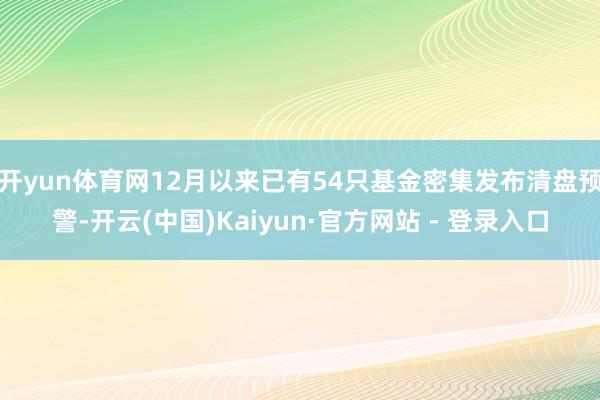 开yun体育网12月以来已有54只基金密集发布清盘预警-开云(中国)Kaiyun·官方网站 - 登录入口