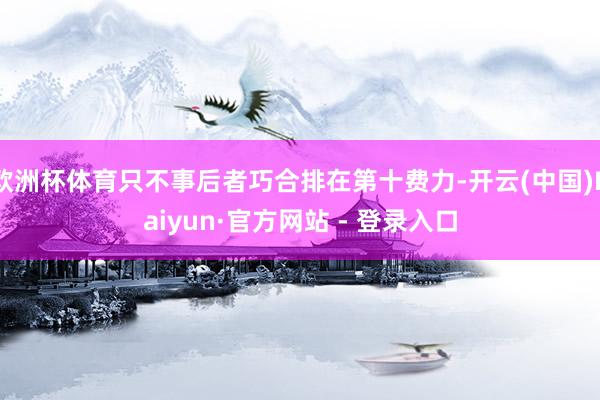 欧洲杯体育只不事后者巧合排在第十费力-开云(中国)Kaiyun·官方网站 - 登录入口